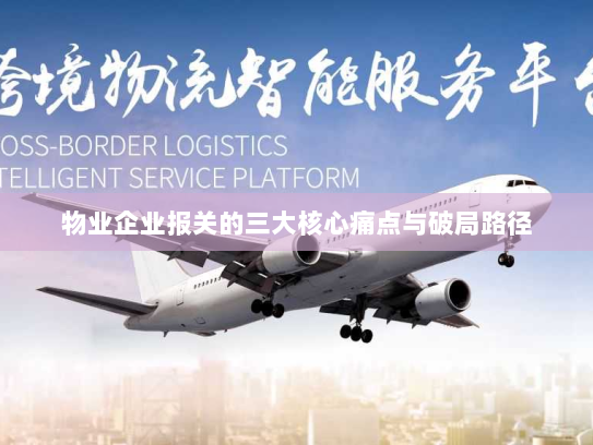 物业企业报关的三大核心痛点与破局路径 物业企业报关的三大核心痛点与破局路径