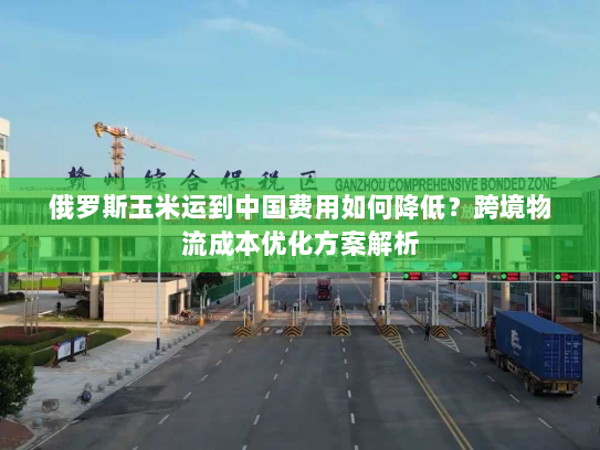 俄罗斯玉米运到中国费用如何降低?跨境物流成本优化方案解析 俄罗斯玉米运到中国费用如何降低?跨境物流成本优化方案解析
