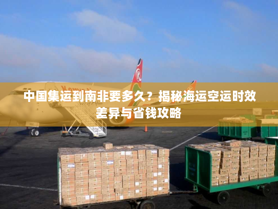 中国集运到南非要多久？揭秘海运空运时效差异与省钱攻略