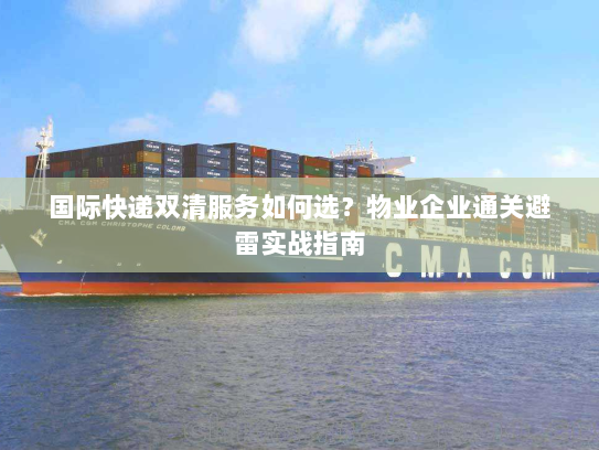 国际快递双清服务如何选？物业企业通关避雷实战指南