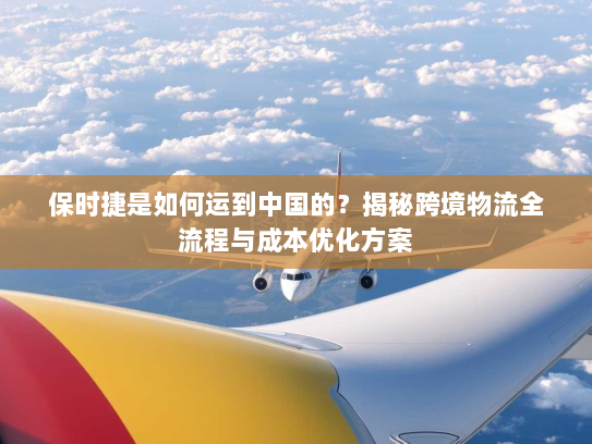 保时捷是如何运到中国的？揭秘跨境物流全流程与成本优化方案