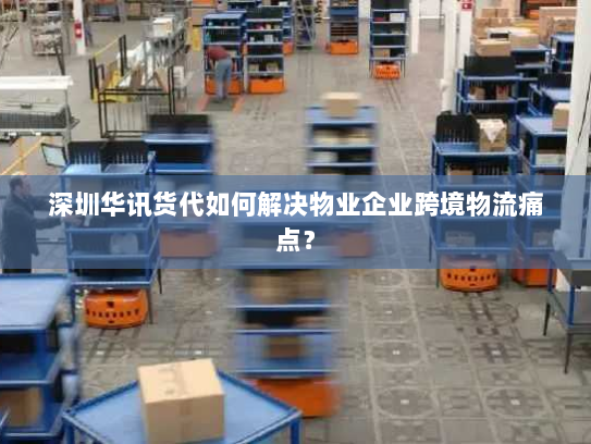 深圳华讯货代如何解决物业企业跨境物流痛点? 深圳华讯货代如何解决物业企业跨境物流痛点?