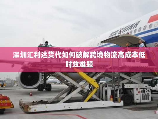 深圳汇利达货代如何破解跨境物流高成本低时效难题