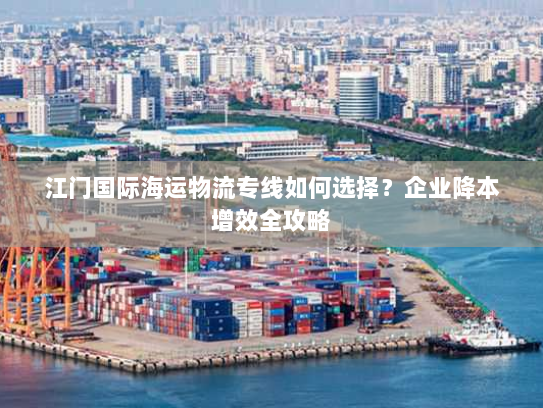 江门国际海运物流专线如何选择？企业降本增效全攻略