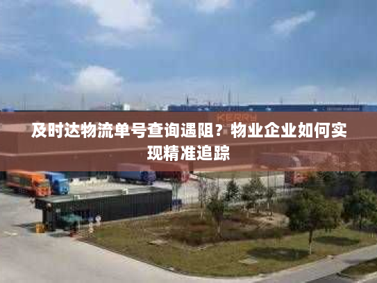 及时达物流单号查询遇阻？物业企业如何实现精准追踪