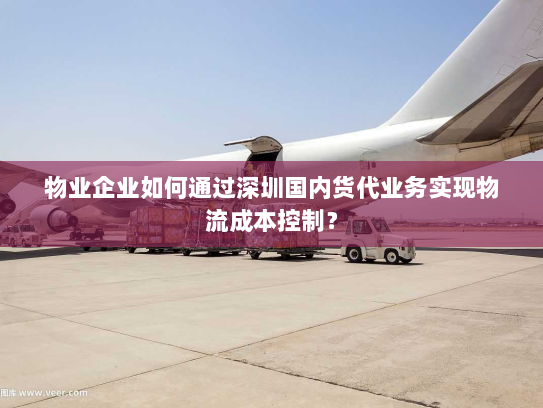物业企业如何通过深圳国内货代业务实现物流成本控制？