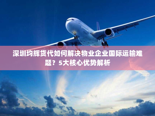 深圳均辉货代如何解决物业企业国际运输难题？5大核心优势解析