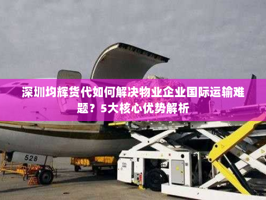 深圳均辉货代如何解决物业企业国际运输难题？5大核心优势解析