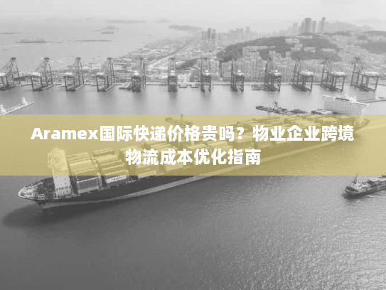 Aramex国际快递价格贵吗?物业企业跨境物流成本优化指南 Aramex国际快递价格贵吗?物业企业跨境物流成本优化指南