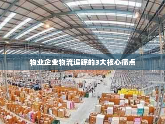 物业企业物流追踪的3大核心痛点 物业企业物流追踪的3大核心痛点