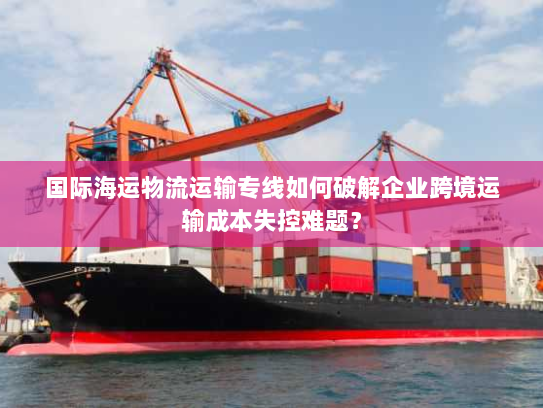 国际海运物流运输专线如何破解企业跨境运输成本失控难题? 国际海运物流运输专线如何破解企业跨境运输成本失控难题?