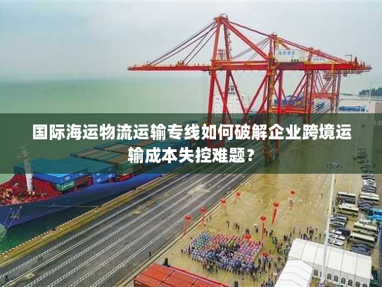 国际海运物流运输专线如何破解企业跨境运输成本失控难题? 国际海运物流运输专线如何破解企业跨境运输成本失控难题?