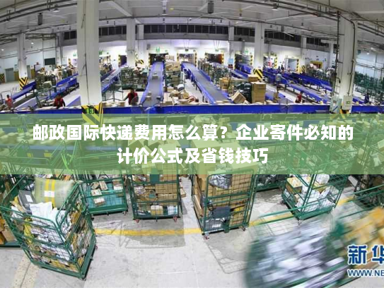 邮政国际快递费用怎么算？企业寄件必知的计价公式及省钱技巧