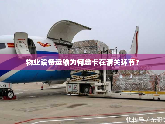 物业设备运输为何总卡在清关环节? 物业设备运输为何总卡在清关环节?