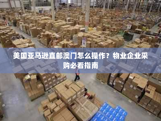 美国亚马逊直邮澳门怎么操作？物业企业采购必看指南