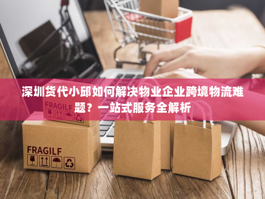 深圳货代小邱如何解决物业企业跨境物流难题？一站式服务全解析