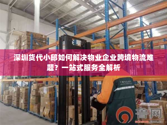 深圳货代小邱如何解决物业企业跨境物流难题？一站式服务全解析