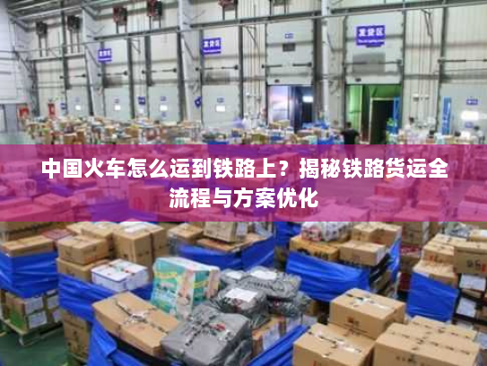 中国火车怎么运到铁路上?揭秘铁路货运全流程与方案优化 中国火车怎么运到铁路上?揭秘铁路货运全流程与方案优化