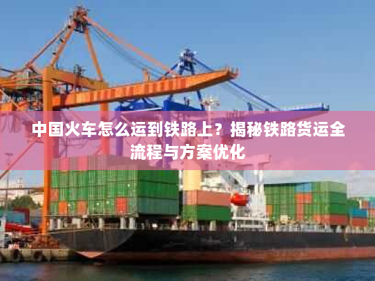 中国火车怎么运到铁路上?揭秘铁路货运全流程与方案优化 中国火车怎么运到铁路上?揭秘铁路货运全流程与方案优化