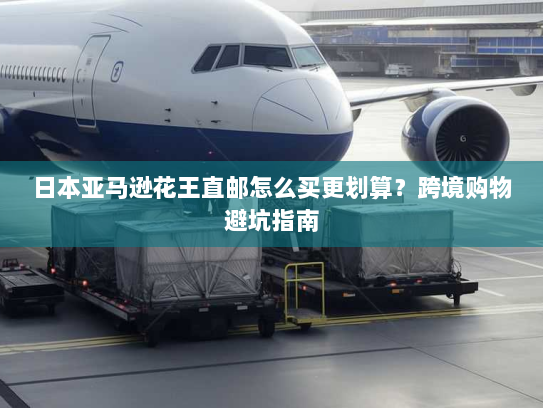 日本亚马逊花王直邮怎么买更划算?跨境购物避坑指南 日本亚马逊花王直邮怎么买更划算?跨境购物避坑指南