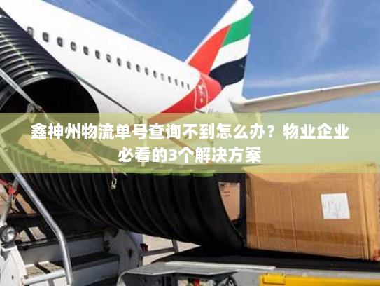 鑫神州物流单号查询不到怎么办？物业企业必看的3个解决方案