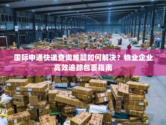 国际申通快递查询难题如何解决？物业企业高效追踪包裹指南