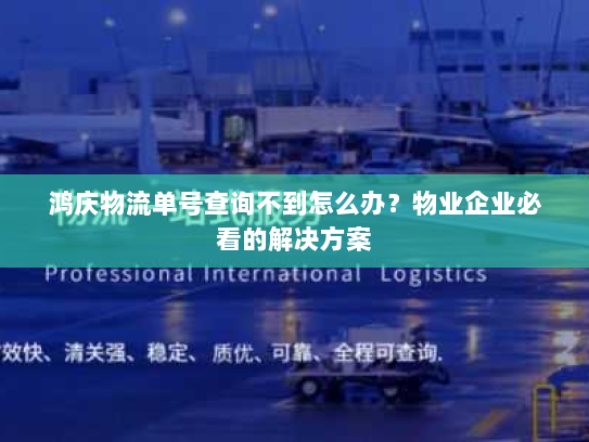 鸿庆物流单号查询不到怎么办？物业企业必看的解决方案