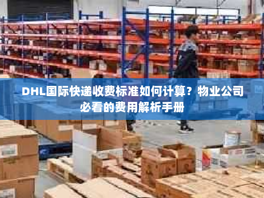 DHL国际快递收费标准如何计算？物业公司必看的费用解析手册