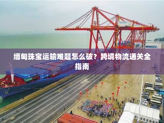 缅甸珠宝运输难题怎么破?跨境物流通关全指南 缅甸珠宝运输难题怎么破?跨境物流通关全指南