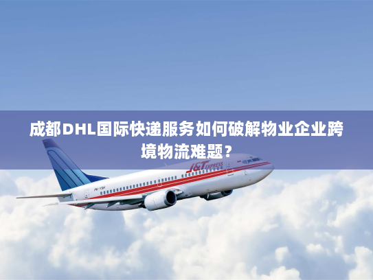 成都DHL国际快递服务如何破解物业企业跨境物流难题？