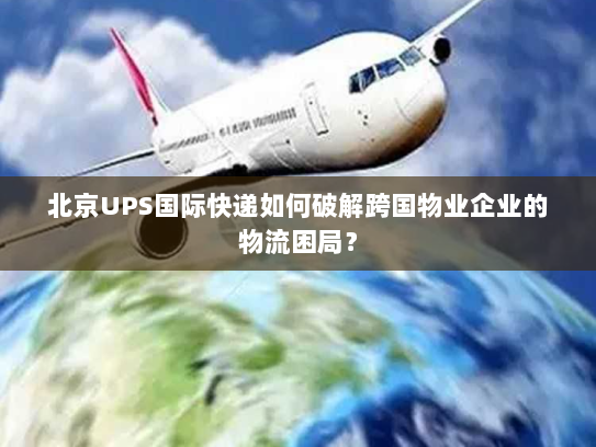 北京UPS国际快递如何破解跨国物业企业的物流困局？
