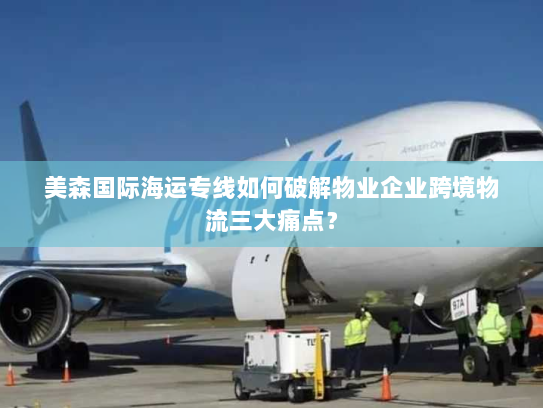 美森国际海运专线如何破解物业企业跨境物流三大痛点？