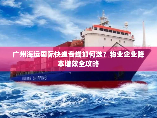 广州海运国际快递专线如何选？物业企业降本增效全攻略