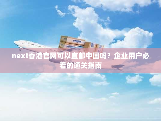 next香港官网可以直邮中国吗？企业用户必看的通关指南