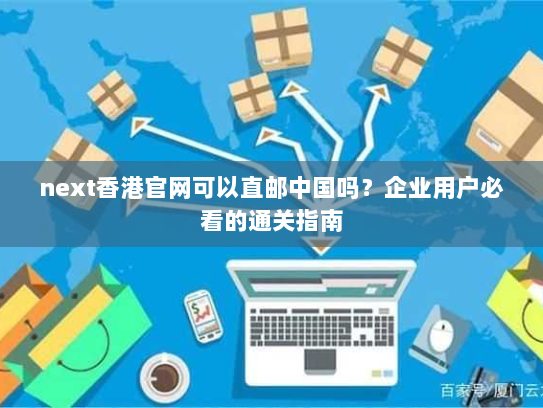 next香港官网可以直邮中国吗？企业用户必看的通关指南
