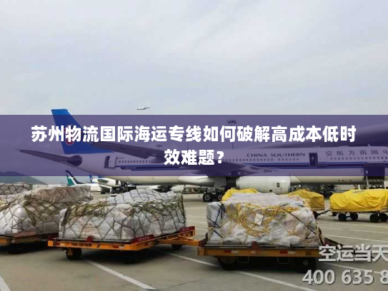 苏州物流国际海运专线如何破解高成本低时效难题? 苏州物流国际海运专线如何破解高成本低时效难题?