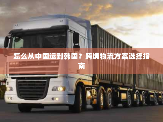 怎么从中国运到韩国？跨境物流方案选择指南