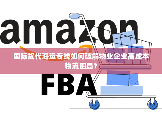 国际货代海运专线如何破解物业企业高成本物流困局？
