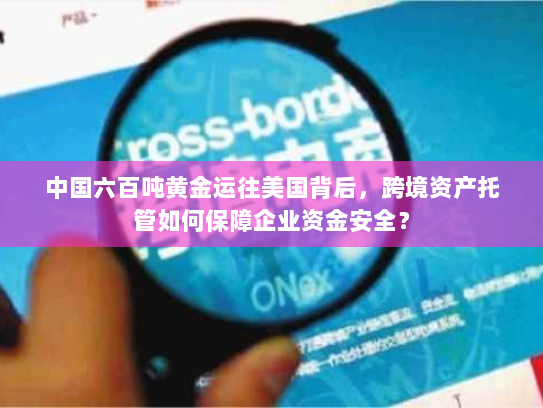 中国六百吨黄金运往美国背后，跨境资产托管如何保障企业资金安全？