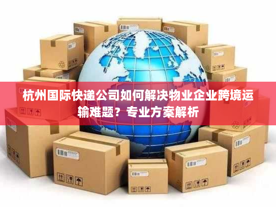 杭州国际快递公司如何解决物业企业跨境运输难题？专业方案解析