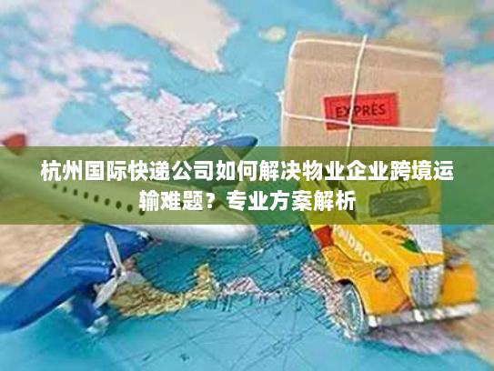 杭州国际快递公司如何解决物业企业跨境运输难题？专业方案解析