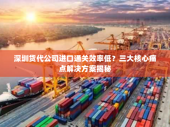 深圳货代公司进口通关效率低？三大核心痛点解决方案揭秘