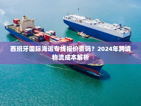 西班牙国际海运专线报价贵吗？2024年跨境物流成本解析