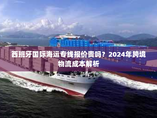 西班牙国际海运专线报价贵吗？2024年跨境物流成本解析