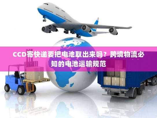 CCD寄快递要把电池取出来吗？跨境物流必知的电池运输规范