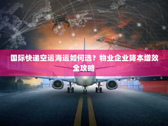 国际快递空运海运如何选？物业企业降本增效全攻略