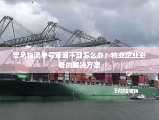 宏马物流单号查询不到怎么办？物业企业必看的解决方案