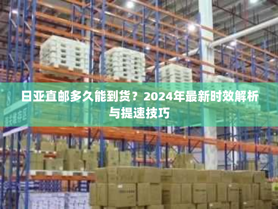 日亚直邮多久能到货？2024年最新时效解析与提速技巧