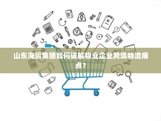 山东海运集团如何破解物业企业跨境物流痛点？