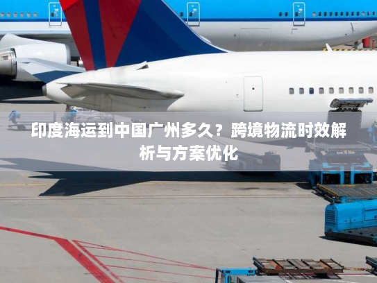 印度海运到中国广州多久？跨境物流时效解析与方案优化